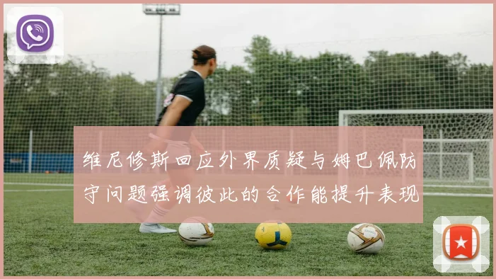 维尼修斯回应外界质疑与姆巴佩防守问题强调彼此的合作能提升表现