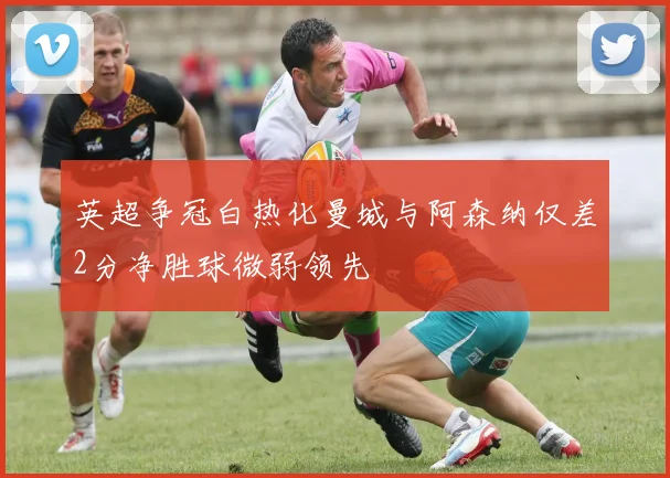 英超争冠白热化曼城与阿森纳仅差2分净胜球微弱领先