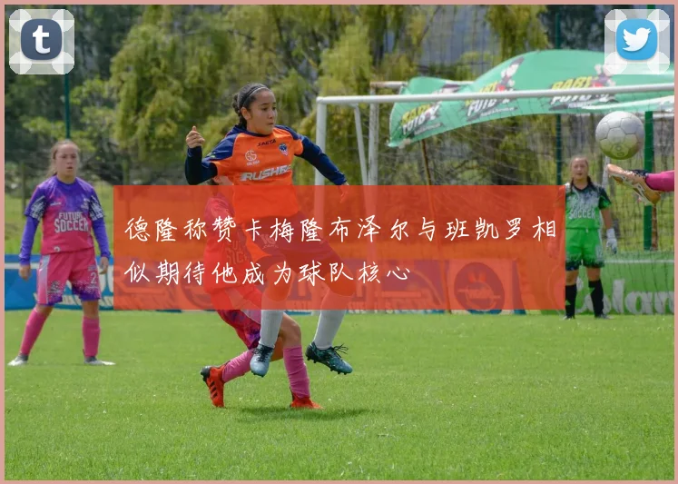 德隆称赞卡梅隆布泽尔与班凯罗相似期待他成为球队核心