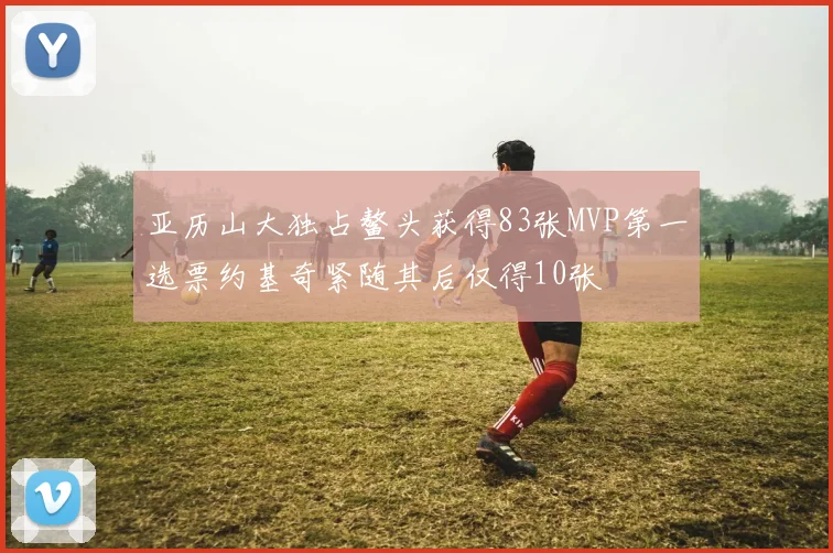 亚历山大独占鳌头获得83张MVP第一选票约基奇紧随其后仅得10张