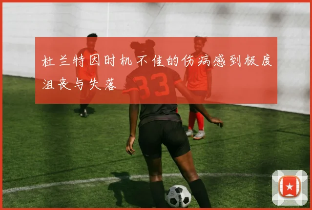 杜兰特因时机不佳的伤病感到极度沮丧与失落