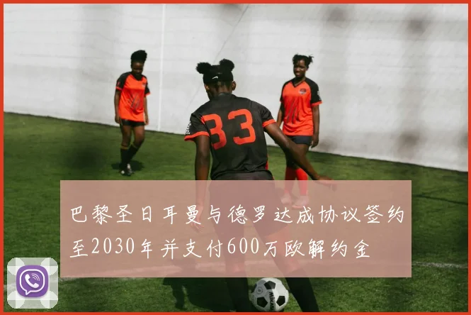 巴黎圣日耳曼与德罗达成协议签约至2030年并支付600万欧解约金