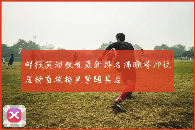 邮报英超教练最新排名揭晓塔帅位居榜首埃梅里紧随其后