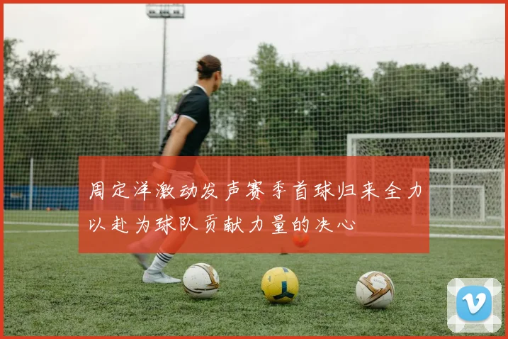 周定洋激动发声赛季首球归来全力以赴为球队贡献力量的决心