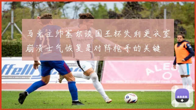 马竞主帅塞尔谈国王杯失利更衣室崩溃士气恢复是对阵枪手的关键