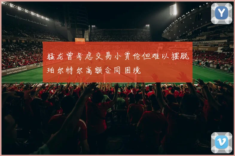 猛龙曾考虑交易小贾伦但难以摆脱珀尔特尔高额合同困境