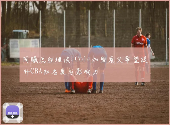 同曦总经理谈JCole加盟意义希望提升CBA知名度与影响力
