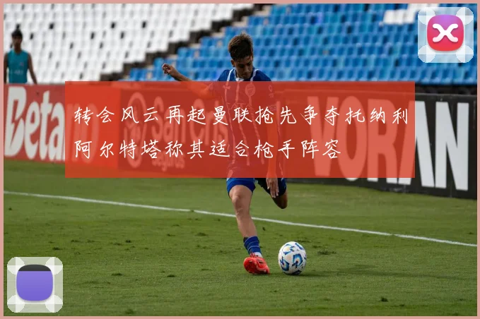 转会风云再起曼联抢先争夺托纳利阿尔特塔称其适合枪手阵容