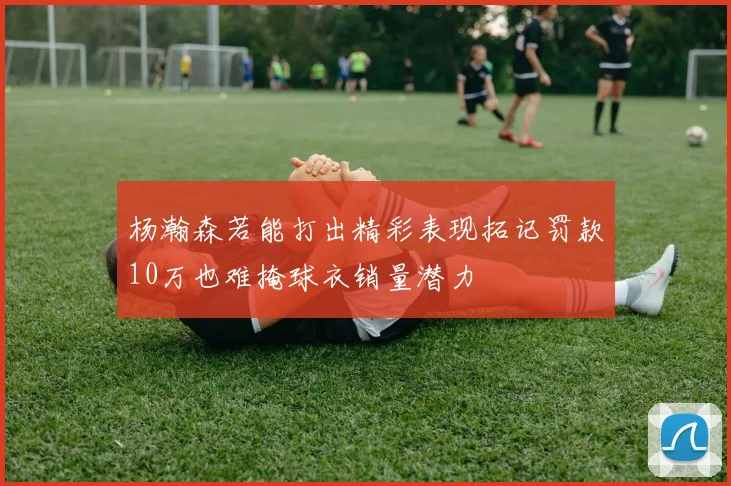 杨瀚森若能打出精彩表现拓记罚款10万也难掩球衣销量潜力