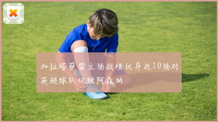 加拉塔萨雷主场战绩优异近10场对英超球队仅败阿森纳
