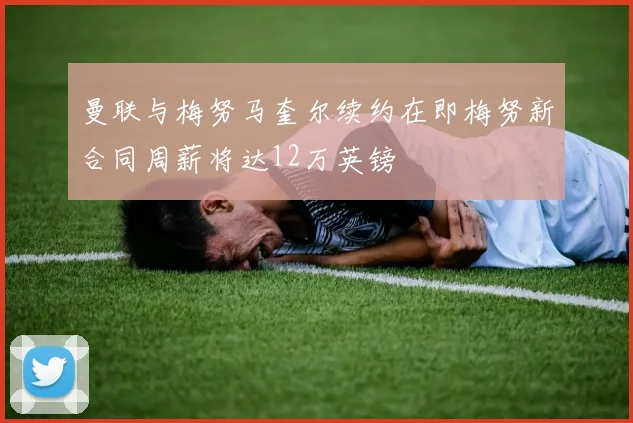 曼联与梅努马奎尔续约在即梅努新合同周薪将达12万英镑