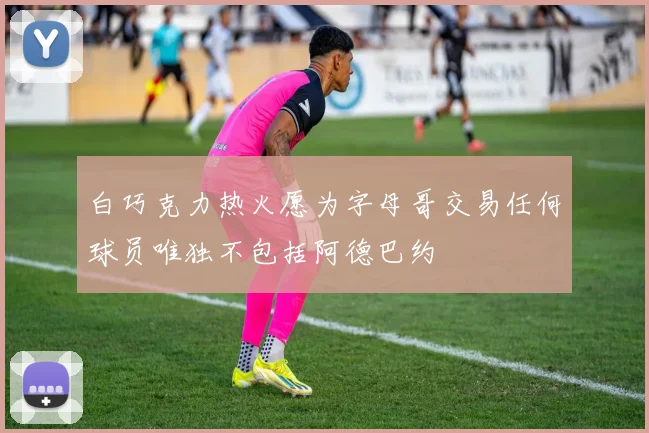白巧克力热火愿为字母哥交易任何球员唯独不包括阿德巴约