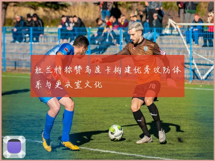 杜兰特称赞乌度卡构建优秀攻防体系与更衣室文化
