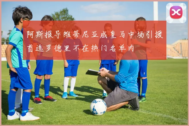 阿斯报导维蒂尼亚成皇马中场引援首选罗德里不在热门名单内