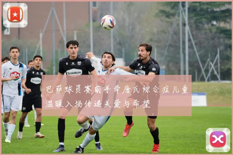 巴萨球员赛前手牵唐氏综合症儿童温暖入场传递关爱与希望