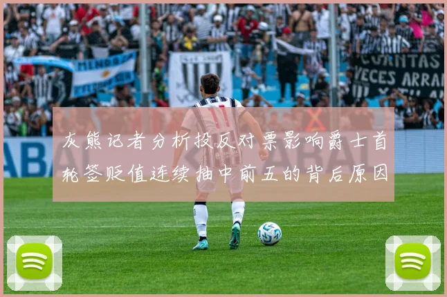 灰熊记者分析投反对票影响爵士首轮签贬值连续抽中前五的背后原因
