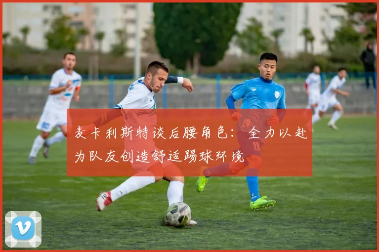 麦卡利斯特谈后腰角色：全力以赴为队友创造舒适踢球环境