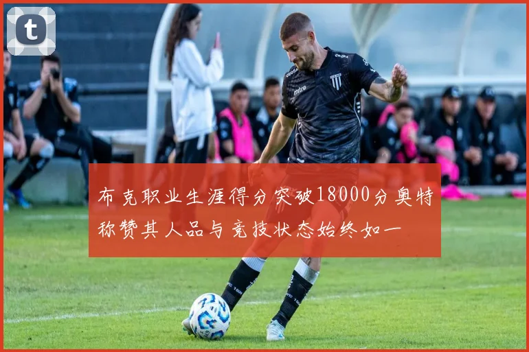 布克职业生涯得分突破18000分奥特称赞其人品与竞技状态始终如一