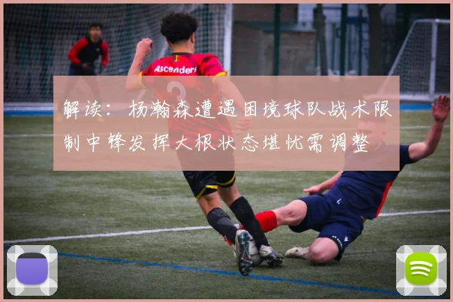 解读：杨瀚森遭遇困境球队战术限制中锋发挥大根状态堪忧需调整