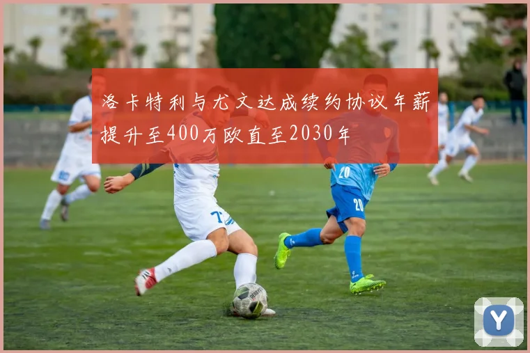 洛卡特利与尤文达成续约协议年薪提升至400万欧直至2030年
