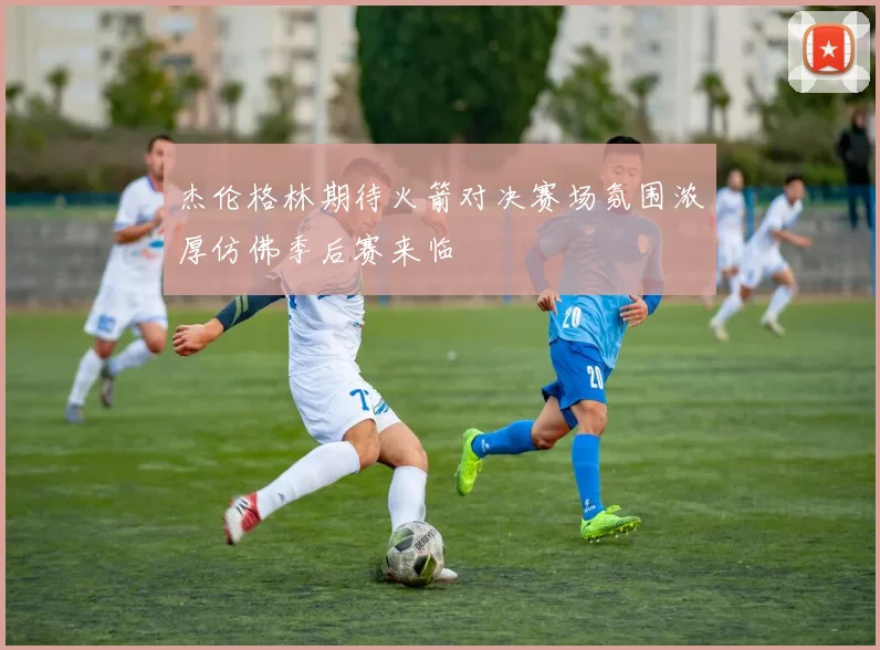 杰伦格林期待火箭对决赛场氛围浓厚仿佛季后赛来临